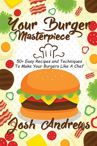 Your Burger Masterpiece: 50+ Easy Recipes and Techniques To Make Your Burgers Like A Chef