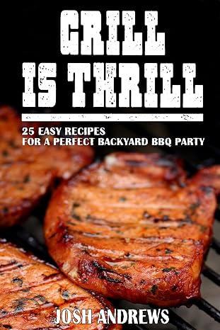 Grill Is Thrill: 25 Easy Recipes For A Perfect Backyard BBQ Party